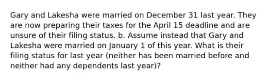 Gary and Lakesha were married on December 31 last year. They are now preparing their taxes for the April 15 deadline and are unsure of their filing status. b. Assume instead that Gary and Lakesha were married on January 1 of this year. What is their filing status for last year (neither has been married before and neither had any dependents last year)?