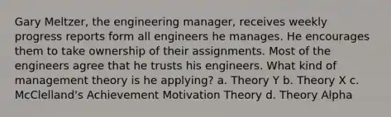 Gary Meltzer, the engineering manager, receives weekly progress reports form all engineers he manages. He encourages them to take ownership of their assignments. Most of the engineers agree that he trusts his engineers. What kind of management theory is he applying? a. Theory Y b. Theory X c. McClelland's Achievement Motivation Theory d. Theory Alpha