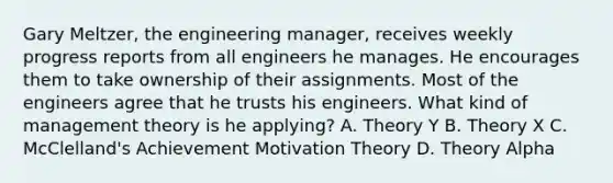 Gary Meltzer, the engineering manager, receives weekly progress reports from all engineers he manages. He encourages them to take ownership of their assignments. Most of the engineers agree that he trusts his engineers. What kind of management theory is he applying? A. Theory Y B. Theory X C. McClelland's Achievement Motivation Theory D. Theory Alpha