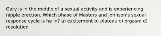 Gary is in the middle of a sexual activity and is experiencing nipple erection. Which phase of Masters and Johnson's sexual response cycle is he in? a) excitement b) plateau c) orgasm d) resolution