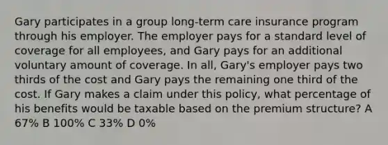 Gary participates in a group long-term care insurance program through his employer. The employer pays for a standard level of coverage for all employees, and Gary pays for an additional voluntary amount of coverage. In all, Gary's employer pays two thirds of the cost and Gary pays the remaining one third of the cost. If Gary makes a claim under this policy, what percentage of his benefits would be taxable based on the premium structure? A 67% B 100% C 33% D 0%