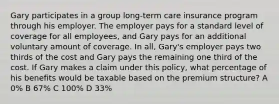 Gary participates in a group long-term care insurance program through his employer. The employer pays for a standard level of coverage for all employees, and Gary pays for an additional voluntary amount of coverage. In all, Gary's employer pays two thirds of the cost and Gary pays the remaining one third of the cost. If Gary makes a claim under this policy, what percentage of his benefits would be taxable based on the premium structure? A 0% B 67% C 100% D 33%