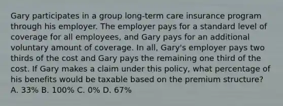 Gary participates in a group long-term care insurance program through his employer. The employer pays for a standard level of coverage for all employees, and Gary pays for an additional voluntary amount of coverage. In all, Gary's employer pays two thirds of the cost and Gary pays the remaining one third of the cost. If Gary makes a claim under this policy, what percentage of his benefits would be taxable based on the premium structure? A. 33% B. 100% C. 0% D. 67%