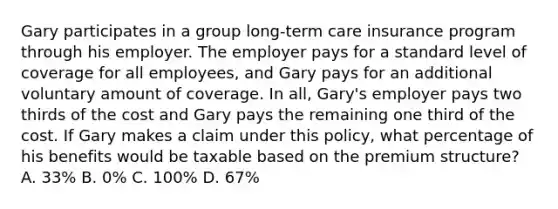 Gary participates in a group long-term care insurance program through his employer. The employer pays for a standard level of coverage for all employees, and Gary pays for an additional voluntary amount of coverage. In all, Gary's employer pays two thirds of the cost and Gary pays the remaining one third of the cost. If Gary makes a claim under this policy, what percentage of his benefits would be taxable based on the premium structure? A. 33% B. 0% C. 100% D. 67%