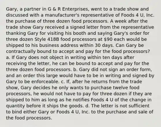 Gary, a partner in G & R Enterprises, went to a trade show and discussed with a manufacturer's representative of Foods 4 U, Inc. the purchase of three dozen food processors. A week after the trade show Gary received a signed letter from the representative thanking Gary for visiting his booth and saying Gary's order for three dozen Style 418B food processors at 90 each would be shipped to his business address within 30 days. Can Gary be contractually bound to accept and pay for the food processors? a. If Gary does not object in writing within ten days after receiving the letter, he can be bound to accept and pay for the three dozen food processors. b. Gary did not sign an order form, and an order this large would have to be in writing and signed by Gary to be enforceable. c. If, after he returns from the trade show, Gary decides he only wants to purchase twelve food processors, he would not have to pay for three dozen if they are shipped to him as long as he notifies Foods 4 U of the change in quantity before it ships the goods. d. The letter is not sufficient to bind either Gary or Foods 4 U, Inc. to the purchase and sale of the food processors.