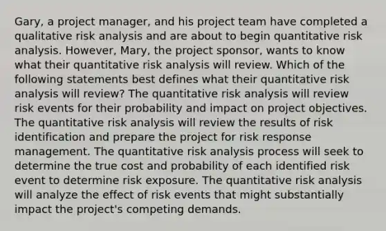 Gary, a project manager, and his project team have completed a qualitative risk analysis and are about to begin quantitative risk analysis. However, Mary, the project sponsor, wants to know what their quantitative risk analysis will review. Which of the following statements best defines what their quantitative risk analysis will review? The quantitative risk analysis will review risk events for their probability and impact on project objectives. The quantitative risk analysis will review the results of risk identification and prepare the project for risk response management. The quantitative risk analysis process will seek to determine the true cost and probability of each identified risk event to determine risk exposure. The quantitative risk analysis will analyze the effect of risk events that might substantially impact the project's competing demands.