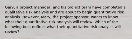 Gary, a project manager, and his project team have completed a qualitative risk analysis and are about to begin quantitative risk analysis. However, Mary, the project sponsor, wants to know what their quantitative risk analysis will review. Which of the following best defines what their quantitative risk analysis will review?