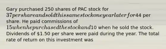 Gary purchased 250 shares of PAC stock for 37 per share and sold this same stock one year later for44 per share. He paid commissions of 15 when he purchased the stock and10 when he sold the stock. Dividends of 1.50 per share were paid during the year. The total rate of return on this investment was