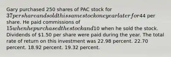 Gary purchased 250 shares of PAC stock for 37 per share and sold this same stock one year later for44 per share. He paid commissions of 15 when he purchased the stock and10 when he sold the stock. Dividends of 1.50 per share were paid during the year. The total rate of return on this investment was 22.98 percent. 22.70 percent. 18.92 percent. 19.32 percent.