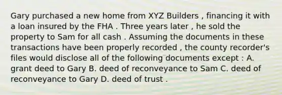 Gary purchased a new home from XYZ Builders , financing it with a loan insured by the FHA . Three years later , he sold the property to Sam for all cash . Assuming the documents in these transactions have been properly recorded , the county recorder's files would disclose all of the following documents except : A. grant deed to Gary B. deed of reconveyance to Sam C. deed of reconveyance to Gary D. deed of trust .