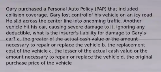 Gary purchased a Personal Auto Policy (PAP) that included collision coverage. Gary lost control of his vehicle on an icy road. He slid across the center line into oncoming traffic. Another vehicle hit his car, causing severe damage to it. Ignoring any deductible, what is the insurer's liability for damage to Gary's car? a. the greater of the actual cash value or the amount necessary to repair or replace the vehicle b. the replacement cost of the vehicle c. the lesser of the actual cash value or the amount necessary to repair or replace the vehicle d. the original purchase price of the vehicle