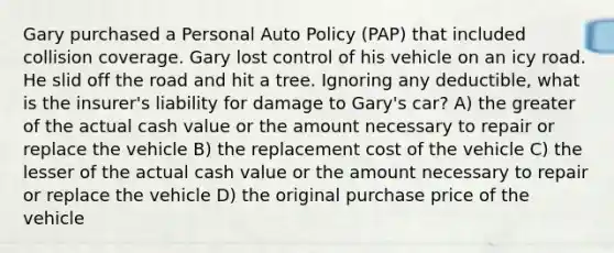 Gary purchased a Personal Auto Policy (PAP) that included collision coverage. Gary lost control of his vehicle on an icy road. He slid off the road and hit a tree. Ignoring any deductible, what is the insurer's liability for damage to Gary's car? A) the greater of the actual cash value or the amount necessary to repair or replace the vehicle B) the replacement cost of the vehicle C) the lesser of the actual cash value or the amount necessary to repair or replace the vehicle D) the original purchase price of the vehicle