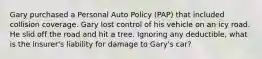 Gary purchased a Personal Auto Policy (PAP) that included collision coverage. Gary lost control of his vehicle on an icy road. He slid off the road and hit a tree. Ignoring any deductible, what is the insurer's liability for damage to Gary's car?