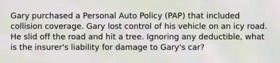 Gary purchased a Personal Auto Policy (PAP) that included collision coverage. Gary lost control of his vehicle on an icy road. He slid off the road and hit a tree. Ignoring any deductible, what is the insurer's liability for damage to Gary's car?