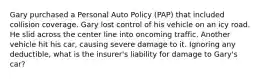 Gary purchased a Personal Auto Policy (PAP) that included collision coverage. Gary lost control of his vehicle on an icy road. He slid across the center line into oncoming traffic. Another vehicle hit his car, causing severe damage to it. Ignoring any deductible, what is the insurer's liability for damage to Gary's car?