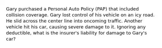 Gary purchased a Personal Auto Policy (PAP) that included collision coverage. Gary lost control of his vehicle on an icy road. He slid across the center line into oncoming traffic. Another vehicle hit his car, causing severe damage to it. Ignoring any deductible, what is the insurer's liability for damage to Gary's car?