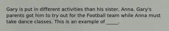 Gary is put in different activities than his sister, Anna. Gary's parents got him to try out for the Football team while Anna must take dance classes. This is an example of _____.