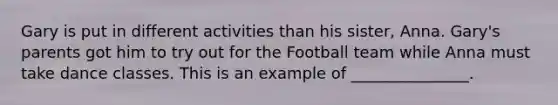 Gary is put in different activities than his sister, Anna. Gary's parents got him to try out for the Football team while Anna must take dance classes. This is an example of _______________.