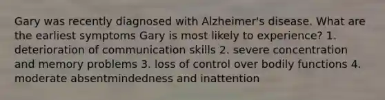 Gary was recently diagnosed with Alzheimer's disease. What are the earliest symptoms Gary is most likely to experience? 1. deterioration of communication skills 2. severe concentration and memory problems 3. loss of control over bodily functions 4. moderate absentmindedness and inattention