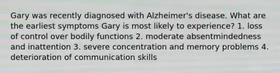 Gary was recently diagnosed with Alzheimer's disease. What are the earliest symptoms Gary is most likely to experience? 1. loss of control over bodily functions 2. moderate absentmindedness and inattention 3. severe concentration and memory problems 4. deterioration of communication skills