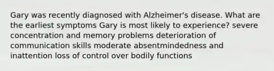 Gary was recently diagnosed with Alzheimer's disease. What are the earliest symptoms Gary is most likely to experience? severe concentration and memory problems deterioration of communication skills moderate absentmindedness and inattention loss of control over bodily functions