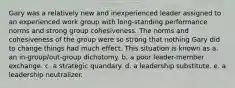 Gary was a relatively new and inexperienced leader assigned to an experienced work group with long-standing performance norms and strong group cohesiveness. The norms and cohesiveness of the group were so strong that nothing Gary did to change things had much effect. This situation is known as a. an in-group/out-group dichotomy. b. a poor leader-member exchange. c. a strategic quandary. d. a leadership substitute. e. a leadership neutralizer.