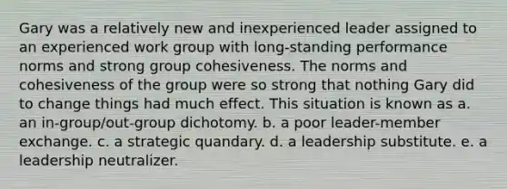 Gary was a relatively new and inexperienced leader assigned to an experienced work group with long-standing performance norms and strong group cohesiveness. The norms and cohesiveness of the group were so strong that nothing Gary did to change things had much effect. This situation is known as a. an in-group/out-group dichotomy. b. a poor leader-member exchange. c. a strategic quandary. d. a leadership substitute. e. a leadership neutralizer.