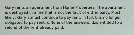 Gary rents an apartment from Home Properties. The apartment is destroyed in a fire that is not the fault of either party. Most likely, Gary a.must continue to pay rent, in full. b.is no longer obligated to pay rent. c.None of the answers. d.is entitled to a refund of the rent already paid.