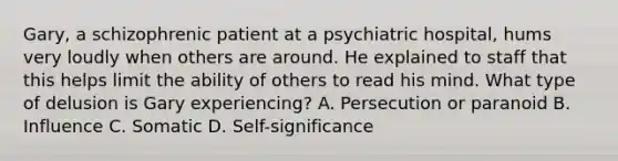 Gary, a schizophrenic patient at a psychiatric hospital, hums very loudly when others are around. He explained to staff that this helps limit the ability of others to read his mind. What type of delusion is Gary experiencing? A. Persecution or paranoid B. Influence C. Somatic D. Self-significance