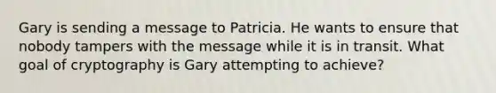 Gary is sending a message to Patricia. He wants to ensure that nobody tampers with the message while it is in transit. What goal of cryptography is Gary attempting to achieve?