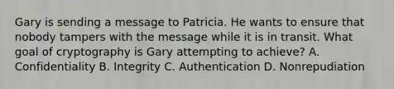 Gary is sending a message to Patricia. He wants to ensure that nobody tampers with the message while it is in transit. What goal of cryptography is Gary attempting to achieve? A. Confidentiality B. Integrity C. Authentication D. Nonrepudiation