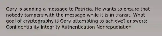 Gary is sending a message to Patricia. He wants to ensure that nobody tampers with the message while it is in transit. What goal of cryptography is Gary attempting to achieve? answers: Confidentiality Integrity Authentication Nonrepudiation