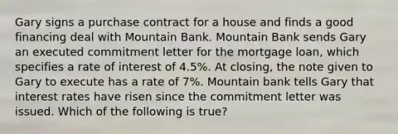 Gary signs a purchase contract for a house and finds a good financing deal with Mountain Bank. Mountain Bank sends Gary an executed commitment letter for the mortgage loan, which specifies a rate of interest of 4.5%. At closing, the note given to Gary to execute has a rate of 7%. Mountain bank tells Gary that interest rates have risen since the commitment letter was issued. Which of the following is true?