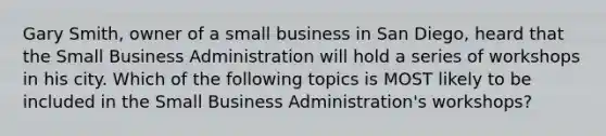 Gary Smith, owner of a small business in San Diego, heard that the Small Business Administration will hold a series of workshops in his city. Which of the following topics is MOST likely to be included in the Small Business Administration's workshops?