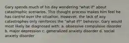 Gary spends much of his day wondering "what if" about catastrophic scenarios. This thought process makes him feel he has control over the situation. However, the lack of any catastrophes only reinforces the "what if?" behavior. Gary would most likely be diagnosed with: a. obsessive compulsive disorder b. major depression c. generalized anxiety disorder d. social anxiety disorder