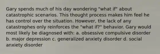 Gary spends much of his day wondering "what if" about catastrophic scenarios. This thought process makes him feel he has control over the situation. However, the lack of any catastrophes only reinforces the "what if?" behavior. Gary would most likely be diagnosed with: a. obsessive compulsive disorder b. major depression c. generalized anxiety disorder d. social anxiety disorder