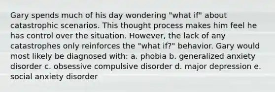 Gary spends much of his day wondering "what if" about catastrophic scenarios. This thought process makes him feel he has control over the situation. However, the lack of any catastrophes only reinforces the "what if?" behavior. Gary would most likely be diagnosed with: a. phobia b. generalized anxiety disorder c. obsessive compulsive disorder d. major depression e. social anxiety disorder