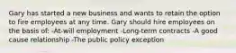 Gary has started a new business and wants to retain the option to fire employees at any time. Gary should hire employees on the basis of: -At-will employment -Long-term contracts -A good cause relationship -The public policy exception