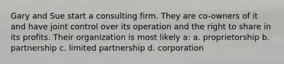 Gary and Sue start a consulting firm. They are co-owners of it and have joint control over its operation and the right to share in its profits. Their organization is most likely a: a. proprietorship b. partnership c. limited partnership d. corporation