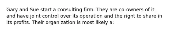 Gary and Sue start a consulting firm. They are co-owners of it and have joint control over its operation and the right to share in its profits. Their organization is most likely a: