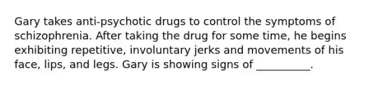 Gary takes anti-psychotic drugs to control the symptoms of schizophrenia. After taking the drug for some time, he begins exhibiting repetitive, involuntary jerks and movements of his face, lips, and legs. Gary is showing signs of __________.