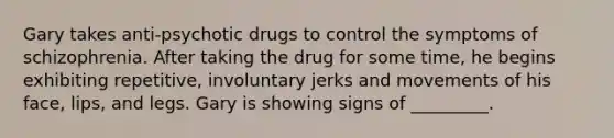 Gary takes anti-psychotic drugs to control the symptoms of schizophrenia. After taking the drug for some time, he begins exhibiting repetitive, involuntary jerks and movements of his face, lips, and legs. Gary is showing signs of _________.