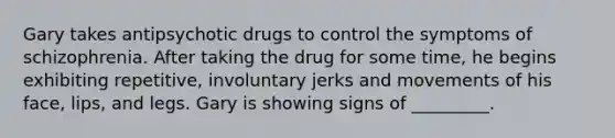 Gary takes antipsychotic drugs to control the symptoms of schizophrenia. After taking the drug for some time, he begins exhibiting repetitive, involuntary jerks and movements of his face, lips, and legs. Gary is showing signs of _________.