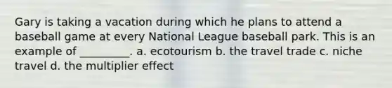 Gary is taking a vacation during which he plans to attend a baseball game at every National League baseball park. This is an example of _________. a. ​ecotourism b. ​the travel trade c. ​niche travel d. ​the multiplier effect