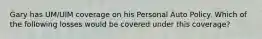 Gary has UM/UIM coverage on his Personal Auto Policy. Which of the following losses would be covered under this coverage?