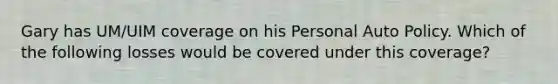 Gary has UM/UIM coverage on his Personal Auto Policy. Which of the following losses would be covered under this coverage?