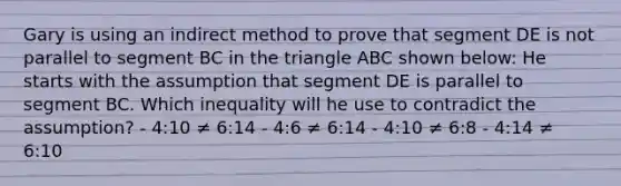 Gary is using an indirect method to prove that segment DE is not parallel to segment BC in the triangle ABC shown below: He starts with the assumption that segment DE is parallel to segment BC. Which inequality will he use to contradict the assumption? - 4:10 ≠ 6:14 - 4:6 ≠ 6:14 - 4:10 ≠ 6:8 - 4:14 ≠ 6:10