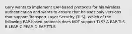 Gary wants to implement EAP-based protocols for his wireless authentication and wants to ensure that he uses only versions that support Transport Layer Security (TLS). Which of the following EAP-based protocols does NOT support TLS? A EAP-TLS. B LEAP. C PEAP. D EAP-TTLS