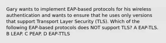 Gary wants to implement EAP-based protocols for his wireless authentication and wants to ensure that he uses only versions that support Transport Layer Security (TLS). Which of the following EAP-based protocols does NOT support TLS? A EAP-TLS. B LEAP. C PEAP. D EAP-TTLS