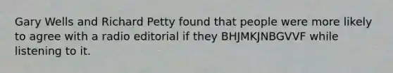 Gary Wells and Richard Petty found that people were more likely to agree with a radio editorial if they BHJMKJNBGVVF while listening to it.